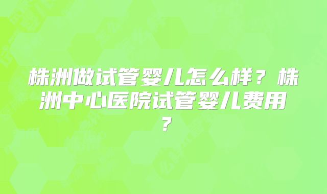 株洲做试管婴儿怎么样？株洲中心医院试管婴儿费用？