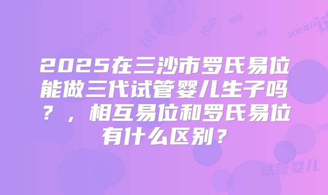 2025在三沙市罗氏易位能做三代试管婴儿生子吗？，相互易位和罗氏易位有什么区别？