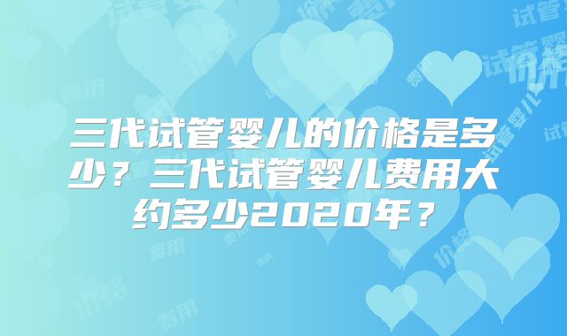 三代试管婴儿的价格是多少？三代试管婴儿费用大约多少2020年？