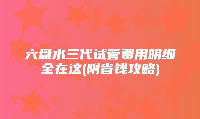 六盘水三代试管费用明细全在这(附省钱攻略)