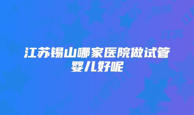 江苏锡山哪家医院做试管婴儿好呢