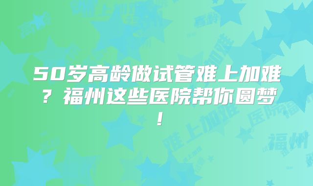 50岁高龄做试管难上加难？福州这些医院帮你圆梦！