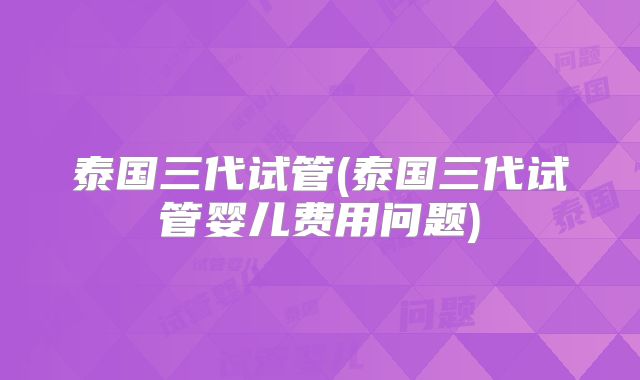 泰国三代试管(泰国三代试管婴儿费用问题)