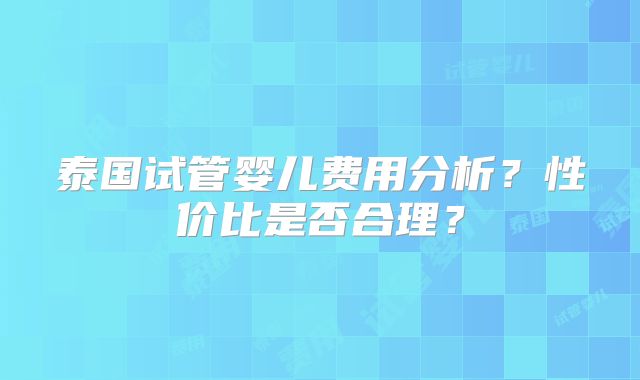泰国试管婴儿费用分析?性价比是否合理?