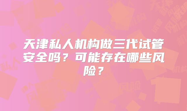 天津私人机构做三代试管安全吗?可能存在哪些风险?