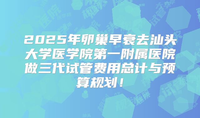 2025年卵巢早衰去汕头大学医学院第一附属医院做三代试管费用总计与预算规划！