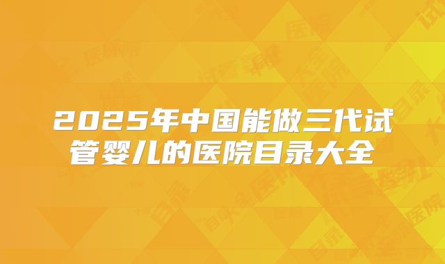 2025年中国能做三代试管婴儿的医院目录大全