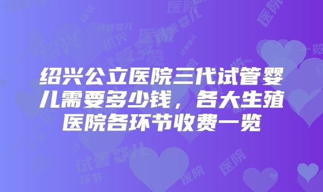绍兴公立医院三代试管婴儿需要多少钱，各大生殖医院各环节收费一览