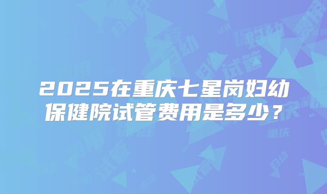 2025在重庆七星岗妇幼保健院试管费用是多少？