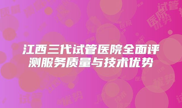 江西三代试管医院全面评测服务质量与技术优势