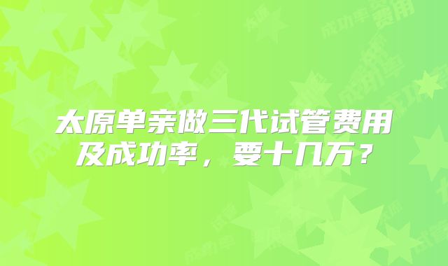 太原单亲做三代试管费用及成功率,要十几万?