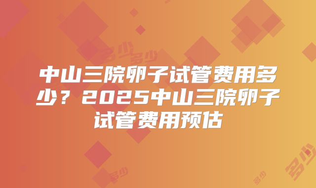 中山三院卵子试管费用多少？2025中山三院卵子试管费用预估