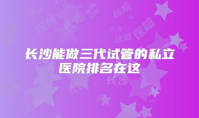 长沙能做三代试管的私立医院排名在这