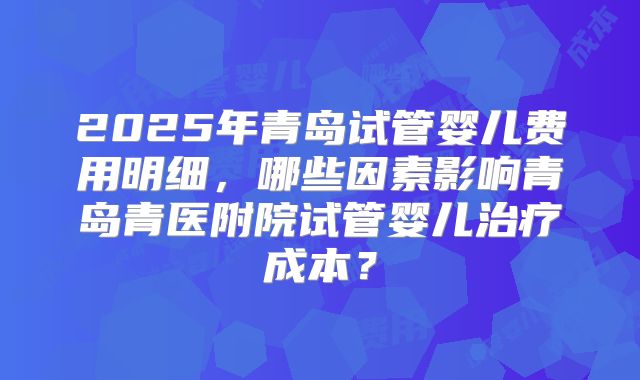 2025年青岛试管婴儿费用明细，哪些因素影响青岛青医附院试管婴儿治疗成本？