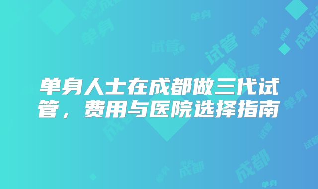 单身人士在成都做三代试管，费用与医院选择指南
