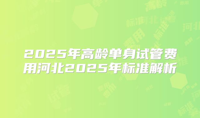 2025年高龄单身试管费用河北2025年标准解析