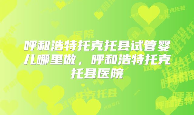 呼和浩特托克托县试管婴儿哪里做，呼和浩特托克托县医院