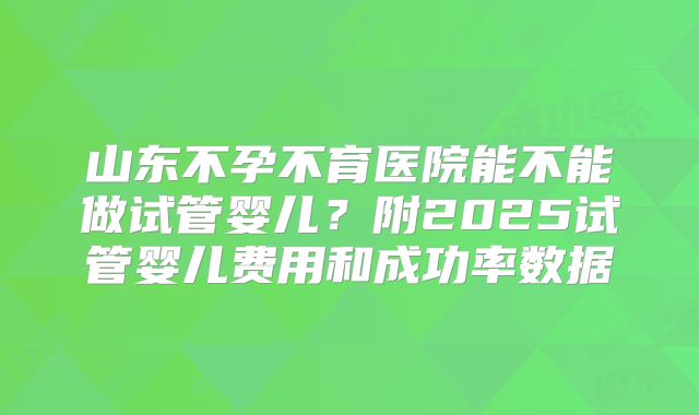 山东不孕不育医院能不能做试管婴儿？附2025试管婴儿费用和成功率数据