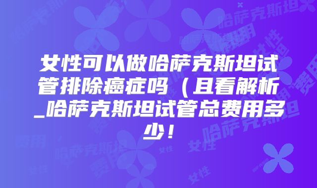 女性可以做哈萨克斯坦试管排除癌症吗（且看解析_哈萨克斯坦试管总费用多少！