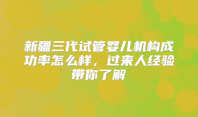 新疆三代试管婴儿机构成功率怎么样,过来人经验带你了解