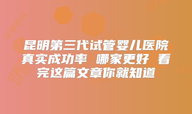 昆明第三代试管婴儿医院真实成功率 哪家更好 看完这篇文章你就知道