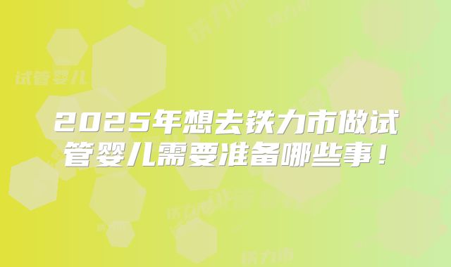 2025年想去铁力市做试管婴儿需要准备哪些事！