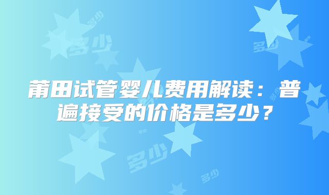 莆田试管婴儿费用解读:普遍接受的价格是多少?