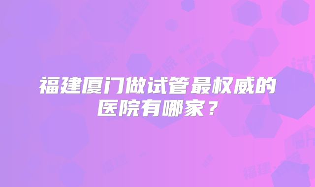 福建厦门做试管最权威的医院有哪家?