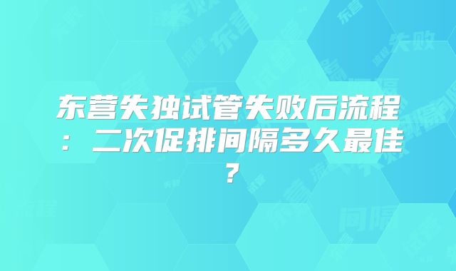 东营失独试管失败后流程:二次促排间隔多久最佳?