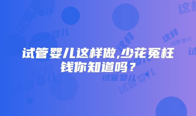 试管婴儿这样做,少花冤枉钱你知道吗？