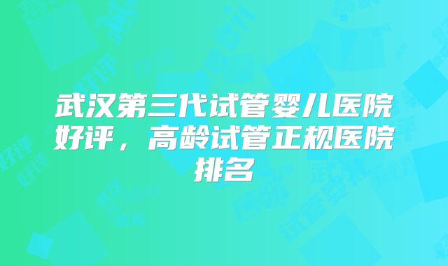 武汉第三代试管婴儿医院好评，高龄试管正规医院排名