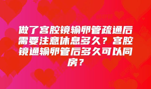 做了宫腔镜输卵管疏通后需要注意休息多久?宫腔镜通输卵管后多久可以同房?