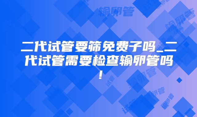 二代试管要筛免费子吗_二代试管需要检查输卵管吗！