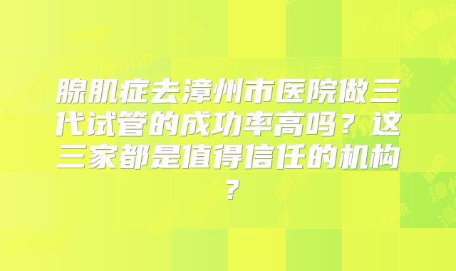腺肌症去漳州市医院做三代试管的成功率高吗？这三家都是值得信任的机构？