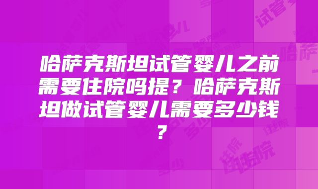 哈萨克斯坦试管婴儿之前需要住院吗提？哈萨克斯坦做试管婴儿需要多少钱？