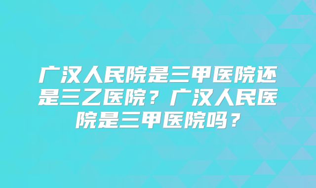 广汉人民院是三甲医院还是三乙医院?广汉人民医院是三甲医院吗?
