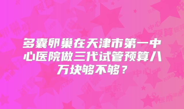 多囊卵巢在天津市第一中心医院做三代试管预算八万块够不够？