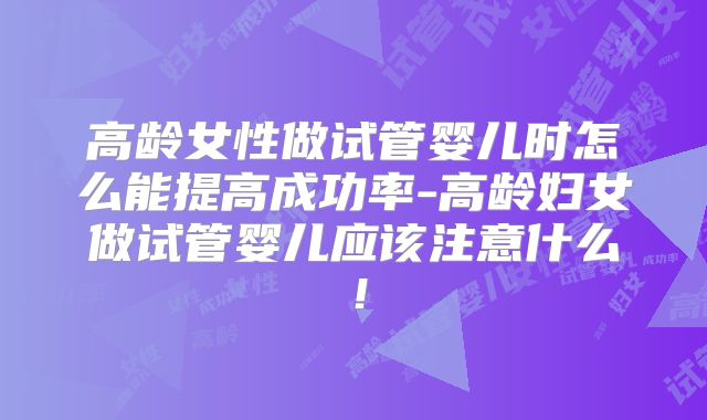 高龄女性做试管婴儿时怎么能提高成功率-高龄妇女做试管婴儿应该注意什么！