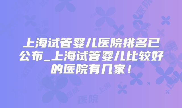 上海试管婴儿医院排名已公布_上海试管婴儿比较好的医院有几家!