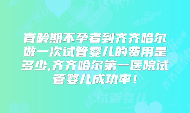 育龄期不孕者到齐齐哈尔做一次试管婴儿的费用是多少,齐齐哈尔第一医院试管婴儿成功率！