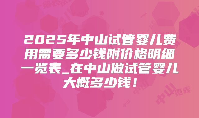 2025年中山试管婴儿费用需要多少钱附价格明细一览表_在中山做试管婴儿大概多少钱！