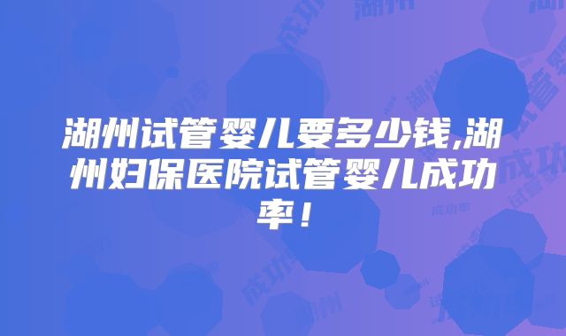 湖州试管婴儿要多少钱,湖州妇保医院试管婴儿成功率!