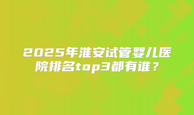 2025年淮安试管婴儿医院排名top3都有谁？