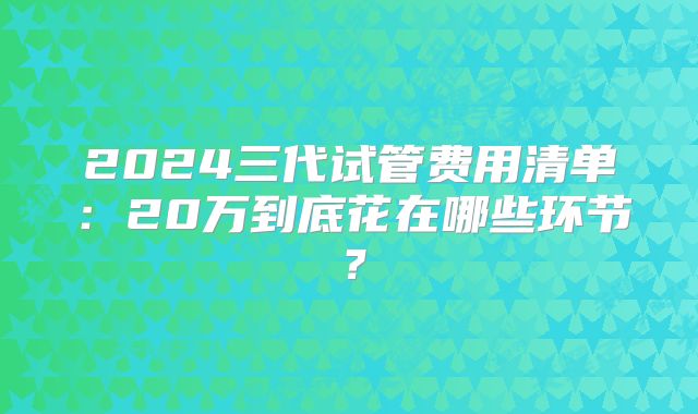 2024三代试管费用清单:20万到底花在哪些环节?