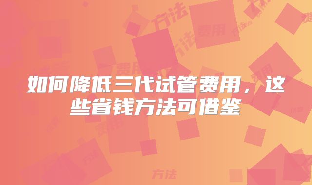 如何降低三代试管费用,这些省钱方法可借鉴