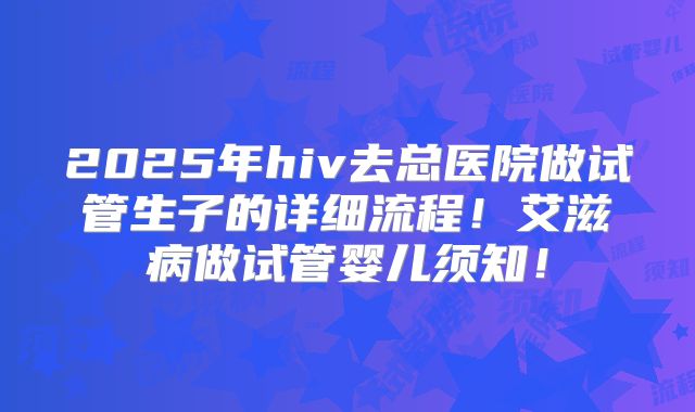 2025年hiv去总医院做试管生子的详细流程!艾滋病做试管婴儿须知!