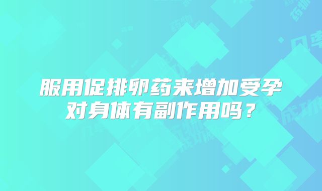 服用促排卵药来增加受孕对身体有副作用吗？