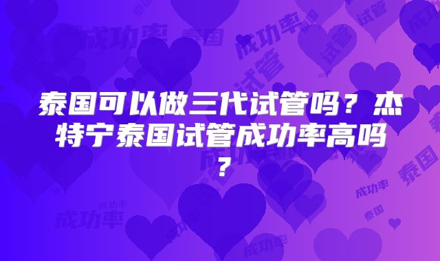 泰国可以做三代试管吗?杰特宁泰国试管成功率高吗?