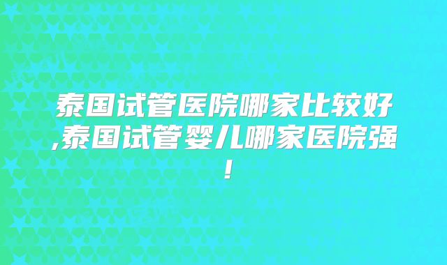 泰国试管医院哪家比较好,泰国试管婴儿哪家医院强!