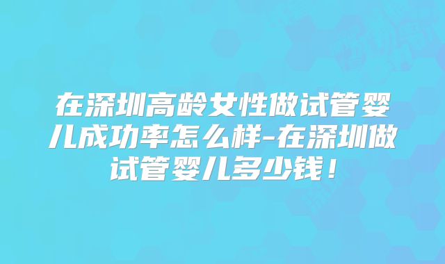 在深圳高龄女性做试管婴儿成功率怎么样-在深圳做试管婴儿多少钱！